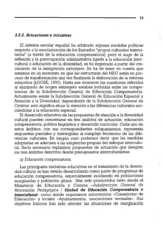 3.2.2.Actuaciones e iniciativas
El sistema escolar español ha arbitrado algunas medidas políticas
respecto a la escolarizaciónde los llamados "grupos culturalesminori-
tarios" (a través de la educación compensatoria), pero el auge de la
reflexión y la preocupación administrativaligada a la educación inter-
cultural o educación en la diversidad,se ha registrado a partir del cre-
cimiento de la inmigración extranjem. Se ha de tener en cuenta que
estamos en un momento en que las estructuras del MEC están en pro-
ceso de transformación una vez finalizadala elaboraciónde la reforma
educativa (LOGSE, 1990).Hasta ese momento las cuestiones referidas
al alumnado de origen extranjero estaban incluidas entre las compe-
tencias de la Subdirección General de Educación Compensatoria.
Actuaimente existe la Subdirección General de Educación Especial y
Atención a la Diversidad, dependiente de la Subdirección General de
Centros;esto significasituar la atención a las diferenciasculturalesaso-
ciándolas a la educación especial.
El desarrolloeducativode las propuestas de atención a la diversidad
cultural pueden concretarse en tres ámbitos de aciuación: educación
compensatoria,política lingüísticay desarrollo curricular.Cada uno de
estos ámbitos, con sus correspondientes solapamientos, representa
respuestas parciales y restringidas al complejo fenómeno de las dife-
rencias culturales. En ningún caso podemos decir que las medidas
adoptadas se adecúen a las exigencias propias del enfoque interculh-
ral. Seria necesario replantear propuestas de actuación que integren
los tres ámbitos descritos desde presupuestos interculturalistas.
a) Educación compensatoria
Las principales iniciativas educativas en el tratamiento de la diversi-
dad culkml se han venido desarrollando como parte de programas de
educación compensatoria, especialmente incidiendo en poblaciones
marginadas y población gitana. Han sido promovidos tanto desde el
Ministerio de Educación y Ciencia -Subdirección General de
Renovación Pedagógica 1 Unidad de Educación Compensatoria e
lnterculturak como desde organismos autonómicos -Consejerías de
Educación- y locales -Ayuntamientos, asociaciones vecinales-. Sus
objetivos básicos han sido atender las situaciones de margmación
 