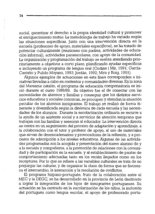social, garantizar el derecho a la propia identidad culiural y promover
el enriquecimientomutuo.La metodologia de trabajo ha variado según
las situaciones específicas. Junto con una intervención directa en la
escuela (profesoresde apoyo,materiales específicos),se ha tratado de
potenciar culturalmente (reunionescon padres, actividades de educa-
ción informal), actividadesparaescolares, con apoyo de la comunidad.
La organizacióny programacióndel trabajo se realiza atendiendo prio-
ritariamente a objetivos a corto plazo, planificando ayudas especificas
e incluyendo un programa de lengua oral (Codina i Mir, 1991; Garcia-
Castaño y Pulido Moyano, 1993;Jordán, 1992;M i y Roig, 1991)
Algunos ejemplos de actuaciones en esta h e a corresponden a in-
ciatiw llevadas a cabo en contextosy comunidadesdiversas.En la zona
del Maresme catalán,el programa de educación compensatoria se in-
ció durante el curso 1988189. Su objetivo fue el de conectar con las
necesidades de alumnos y familias y conseguir que los distintos servi-
cios educativosy sociales conozcan,se procupen y atiendan la situación
peculiar de los alumnos inmigrantes.El trabajo se realizó de forma iti-
nemnte y diversificada según la dinámica de cada escuela y las necesi-
dades de los alumnos. Durante la escolarización ordinaria se recurre a
la ayuda de un asistente social y a servicios de atención temprana que
trabajan con las familias y asesoran al educador.La intervencióndirecta
se centra en un seguimientodel proceso de adaptación y aprendizaje,a
la colaboración con el tutor y profesor de apoyo, al uso de materiales
que sirvan de desencadenantes y provocadores de la reflexión, y a pro-
cesos de adscripción a los niveles educativos.Algunas de las activida-
des programadas son la acogida y presentación del nuevo alumno de y
a la escuela y compañeros,a la promoción de relaciones con la comuni-
dad y de participación en la escuela,y al establecimiento de pautas de
comportamiento adecuadas tanto en los recién llegados como en los
receptores. Por lo que se refiere a las variables culturales se trata de no
prejuzgar las culturas,y de organizar la clase de forma que se favorez-
ca el intercambio,la interacción y la resolución de confiictos.
El programa hispano-portugués, fruto de la colaboración entre el
hEC y la DEGC, se ha desarrollado en la provincia de León destinado
a lograr la integración de los hijos de ihigrantes portugueses. Su
actuación se ha centrado en la escolarizaciónde los niños,la inclusión
del portugués como lengua escolar, el apoyo de profesorado portu-
 