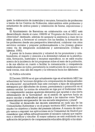gués,la elaboraciónde materiales y recursos, formaciónde profesores
a través de los Centros de Profesores, intercambios entre profesores y
estudiantes de ambos países y celebración de fiestas, exposiciones y
teatro.
El Ayuntamiento de Barcelona en colaboración con el MEC está
desarrollando desde el curso 1988189 el 'Programa de Educación en la
Diversidad': destinado, además de asegurar la asistencia a clase de los
Nños gitanos, a favorecer el contacto con las familias,la formación de
los profesores desde una perspectiva intercultural, colaborar con otros
servicios sociales y preparar profesionalmente a los jóvenes gitanos
como vía de integración sociolaboral y autovaloración (Codina e
Iglesias, 1990).
A pesar de la buena intención y voluntad de los promotores y cola-
boradores, el respeto y atención a la diversidad cultural en la pl&ca-
ción, formación, materiales y recursos especificas, no se sabe mucho
acerca de la incidencia de los programas sobre el resto de la población,
o de sus efectos en cuanto a facilitar la comunicación y competencia
multiculturales en todos,permitiendo la construcciónde un espacio cul-
tural común,más allá del respeto y la tolerancia hacia los diferentes.
b) Política educativa
E1Decreto 299196 es el que actualmenterige en el territorio MEC las
actuaciones de "accionesdirigidasala compensaciónde desigualdades
en educación",encuadrando bajo este concepto a hijos de inmigmntes
extranjerospor dificultades de acceso,permanencia o promoción en el
sistema escolar. La norma de actuación se rige por el tradicional crite-
rio compensador aunque aparecen elementos que apuntan a una cierta
reformulación de la "normalidad",en el sentido de apertura hacia un
marco escolar y multiculiural que concibe a las minorías como "factor
potencialmente enriquecedor de una escuela integradora y plural".
Describir el desarrollo del decreto ministerial en cada una de las
ComunidadesAutónomas y en el propio territorio MEC excedería con
mucho los objetivos y limites del presente informe.A manera de ejem-
plo vamos a exponer sus aplicaciones en la Comunidad de Madrid por
considerar que reflejaexhaustivamente el mosaico cultural que aspira-
mos a identificar y estudiar.El mayor esfuerzo se está realizando en la
aplicacióndel proyecto de compensacióneducativa dirigidoa los alum-
 