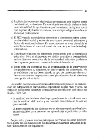 a) Explicita las opciones ideológicas formuladas con valores, notas
de identidad, y objetivos. Es aquí donde se sitúa la defensa de la
intercuituralidad,la opción ética que la sustenta, la riqueza social
que supone el pluralismo cultural,las ventajas adaptativas de una
sociedad muiticuitural.
b) El PEC vincula sus objetivosgenerales a la reflexión sobre la mui-
ticuituralidad social y entiende ésta como potencial educativo y
factor de enriquecimiento. En este proceso es muy plausible el
establecimiento, al menos formal, de una perspectiva de trabajo
intercuitural.
c) Constituye el marco de referencia compartido por la comunidad
educativa. Sólo si el proyecto es vivido, asumido y desarrollado
en los diversos colectivos de la comunidad educativa podemos
decir que se genera un marco educativointercultural.
d) Exige para su desarrollo real la coordiiación de la intervención
del profesorado o, al menos, un cierto grado de coherencia. No
es suficiente que un determinado grupo de profesores desarro-
llen una actuaciónrespetuosa con el pluralismo cultural,si ésta es
una opción minoritaria.
Las cuatro condiciones anteriores deberían reflejarse en la elabora-
ción de adaptaciones curriculares especificas según nivel y área, así
como en propuestas didáctico-organizativas acordes con dos ideas-eje
(MEC, 1996:70):
- La realidad social viene siendo progresivamente más diversa aun-
que la realidad del centro y su contexto inmediato no lo sea en
gran medida.
- La base c u i W de los alumnos es un elemento psicopedagógico
imprescindible para generar un aprendizaje significativo y rele-
vante.
Según esto, ¿cuáles son los principios derivados de estas propues-
tas a partir de los cuales se ha de desarrollar cualquier actuaciónprác-
tica? Destacamos los siguientes:
 