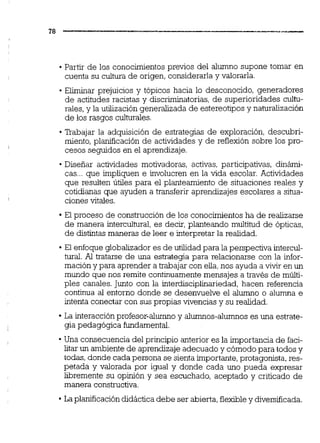 -Partir de los conocimientos previos del alumno supone tomar en
cuenta su cultura de origen, considerarla y valorarla.
Eliminar prejuicios y tópicos hacia lo desconocido, generadores
de actitudes racistas y discriminatorias,de superioridades cultu-
rales,y la utilización generalizada de estereotipos y naturalización
de los rasgos culturales.
Trabajar la adquisición de estrategias de exploración, descubri-
miento, planificación de actividades y de reflexión sobre los pro-
cesos seguidos en el aprendizaje.
Diseñar actividades motivadoras, activas, participativas, dinámi-
cas... que impliquen e involucren en la vida escolar. Actividades
que resulten útiles para el planteamiento de situaciones reales y
cotidianas que ayuden a transferir aprendizajes escolares a situa-
ciones vitales.
El proceso de construcción de los conocimientosha de realizarse
de manera intercultural, es decir, planteando multitud de ópticas,
de distintas maneras de leer e interpretar la realidad.
El enfoqueglobalizadores de utilidad para la perspectiva intercul-
tural. Al tratarse de una estrategia para relacionarse con la infor-
mación y para aprender a trabajar con elia,nos ayuda a vivir en un
mundo que nos remite continuamente mensajes a través de múlti-
ples canales. Junto con la interdiscipiiiariedad, hacen referencia
continua al entorno donde se desenvuelve el a l m o o alumna e
intenta conectar con sus propias vivencias y su realidad.
La interacciónprofesor-almo y alumnos-almos es una estrate-
gia pedagógica fundamental.
Una consecuencia del principio anterior es la importancia de faci-
litar un ambiente de aprendizaje adecuado y cómodo para todos y
todas, donde cada persona se sienta importante,protagonista,res-
petada y valorada por igual y donde cada uno pueda expresar
libremente su opinión y sea escuchado, aceptado y criticado de
manera constructiva.
La planificacióndidácticadebe ser abierta,flexible y diversificada.
 