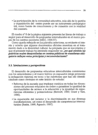 La participaciónde la comunidadeducativa,más dade la gestión
y organización del centro puede ser un instrumento pedagógico
útil, como fuente de conocimiento y de conexión con la realidad
del contexto.
El cuadro no8 de la página siguientepresenta las iíneas de trabajo a
seguir para el desarrolio de propuestas interculturales en el marco pro-
pio de los centros escolares (MEC, 1996:57).
Como queda reflejadoenlos párrafos anteriores,es evidente el inte-
rés y acierto que algunos documentos oficiales muestran en el trata-
miento dado a la diversidad cultural.La pregunta que se nos plantea y
que el presente trabajoha intentado responder es:¿enqué medida las
prácticas reales desarrolladasen centrospúblicos de enseñanza obli-
gatoria reflejanestosprincipios y recomendaciones?
3.3. Limitaciones y perspectivas
El desarrollo de propuestas educativas intercuiturales consistentes
con los antecedentes y el marco teórico ya expuestos exige promover
la indagación rigurosa en torno a las cuestiones que han ido identifi-
cándose como centrales en este ámbito de estudio:
Reforma de la escuela que implique cambios en todas las dimen-
siones del proceso educativo en orden a garantizar la igualdad de
oportunidades de acceso a la educación y la igualdad de expe-
riencias eficientes y potenciadoras (Bennett, 1990; Grant y Tate,
1996).
La superación del racismo y la discriminación en sus diversas
manifestaciones, así como el desarrolio de competencias intercul-
turales (Banks,1996;Aguado, 1997).
 