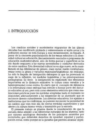 Los cambios sociales y movimientos migratorios de las últimas
décadas han modificado profunda y extensamente el tejido social y la
población escolar en toda Europa y, más recientemente, en España. A
pesar de la creciente popularización de los temas referidos a la diver-
sidad culturalen educación,frecuentementeasociados a propuestas de
educación multi/intercultural,sólo de forma parcial y superficial se ha
ido dando respuesta a las nuevas necesidades y conflictos derivados
de estos cambios.Esta diversidadculturalno es algonuevo,se ha mani-
festado en las diferencias de género, clase social,medio ruraL'urbano,
etnias como la gitana y variantes regionales~linguísticas:sin embargo,
ha sido la llegada de inmigración extranjera la que ha provocado el
auge de la reflexión, las medidas legislativas y las preocupaciones
pedagógicas. Es decir, la inmigración ha explicitado dos elementos
importantes en la dinámica educativa: la cultura como variable y la
heterogeneidad como norma. Es cierto que el concepto de diferencia
y lo interculturai como enfoque han entrad0.a formar parte del discur-
so educativo al uso,pero más como elementos retóricos que como rea-
lizaciones prácticas pues las medidas adoptadas hasta el momento no
responden adecuadamente a las exigencias de un alumnado que se
reconoce diverso culturalmente.Los sistemas educativos,los agentes e
institucionesque los conforman,no parecen reconocer la necesidad de
un cambio que vaya más ailá de ciertas medidas superficiales y que
afectea la culhira misma vivida y transmitida por la escuela.
El presente trabajo se plantea desde la consideración de que la
escuela debe atender a las diferencias culturales de los alumnos,tanto
por razones axiológicas derivadas de los principios asumidos por
sociedades que defienden derechos de igualdad, equidad y partici-
pación social,como porque es la garantía que permita alcanzar objeti-
 