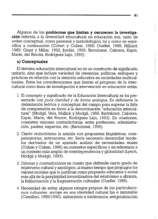 Algunos de los problemas que limitan y oscurecen la investiga-
ción referida a la diversidad etnocultural en educación son, tanto de
orden conceptual, como personal y metodológico, tal y como se espe-
cifica a continuación (Cohen y Cohen, 1986; Oueilet, 1988; Hilliard,
1989; Grant y Miüar, 1992;Jordán, 1992;Bartolomé, Cabrera, Espin,
Marin, del Rincón,Rodriguez Lajo, 1993):
a) Conceptuales
El término educación intercuituralno es un constructo de significado
unitario, sino que incluye variedad de creencias, políticas, enfoques y
prácticas en relación con la atención educativa en sociedades muiticul-
turales. Entre las consideraciones que el progreso de lo inter-
cultural comolínea de investigación e intervención en educación están:
1.El concepto y significadode la Educación IntercuiM se ha pre-
sentado con poca claridad y de forma ambigua. Es deficiente la
deiimitación teórica y conceptual del campo para superar la falta
de comprensión en torno a la denominación "educación intercul-
tura" (Modgil,Vera, Mallick y Modgil, 1986;Bartolomé,Cabrera,
Espin, Marín, del Rincón, Rodriguez Lajo, 1993).En ocasiones,
coexisten visiones contradictorias, entre profesores, admiistra-
ción,padres, expertos, etc. (Bartolomé,1996).
2. Cierto reductiv?smola asimila con propuestas iiiguísticas, com-
pensatorias, antirracistas, etc. Sería necesario desarrollar mode-
los derivados de un ajustado análisis de necesidades reales
(Coheny Cohen, 1986)en contextos específicosy en referencia a
un contextomás amplio de interdependencia y globalidad (Lynch,
Modgil y Modgil, 1993).
3.Diiemasy contradiccionesen cuanto que defiende cierto grado de
relativismoculturaly axiológico,al mismotiempo que propugnalos
valores morales que lojustifican comopropuesta educativay social
más alla de la perplejidad inmovllizadoradel relativismo a uitranza,
la folklorizacióny la fragmentación culturales (Oueilet,1988).
4. Necesidad de evitar algunos riesgos propios de los particuiaris-
mos culturales:anclaje en una identidad cultural fija e inmutable
(Camiüeri, 198811990);aislamiento e intolerancia;estigmatización
 