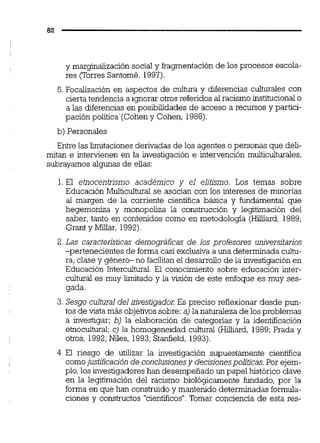 y marginaüzación social y fragmentaciónde los procesos escola-
res (Torres Santomé, 1997).
5.Focalización en aspectos de cultura y diferencias culturales con
cierta tendencia a ignorar otrosreferidos al racismo institucionalo
a las diferencias en posibilidades de acceso a recursos y partici-
pación política'(Coheny Cohen, 1986).
b) Personales
Entre las limitaciones derivadas de los agentes o personas que deli-
mitan e intervienen en la investigación e intervención multiculturales,
subrayamos algunas de ellas:
1. El etnocentrismo académico y el elitismo. Los temas sobre
Educación Multicultural se asocian con los intereses de minorías
al margen de la corriente científica básica y fundamental que
hegemoniza y monopoliza la construcción y legitimación del
saber, tanto en contenidos como en metodologia (Hilliard, 1989;
Grant y Miliar, 1992).
2. Las características demográficas de los profesores universitarios
-pertenecientes de forma casi exclusiva a una determinada cultu-
ra, clase y género- no facilitanel desarrollo de la investigación en
Educación Intercultural. El conocimiento sobre educación inter-
cultural es muy limitado y la visión de este enfoque es muy ses-
gada.
3. Sesgo cultural del investigador: Es preciso reflexionar desde pun-
tos de vista más objetivossobre:a) la naturaleza de los problemas
a investigar; b) la elaboración de categorías y la identificación
etnocultural;c) la homogeneidad cultural (HXiard, 1989;Prada y
otros, 1992;Niles, 1993;Stanfield, 1993).
4. E1 riesgo de utilizar la investigación supuestamente científica
comojustificación de conclusionesy dec~sionespolíticas.Por ejem-
plo,los investigadores han desempeñado un papel histórico clave
en la legitimación del racismo biológicamente fundado, por la
forma en que han construido y mantenido determinadas formula-
ciones y constructos "cientíiicos".Tomar conciencia de esta res-
 
