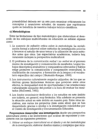 ponsabilidad debería ser un reto para examinar criticamentelos
conceptos y asunciones actuales, de manera que supiéramos
quién se beneficia de nuestros trabajos teórico-cientííicos.
c) Metodológicas
Entre las limitaciones de tipo metodológico que obstaculizan el desa-
rrollo de los enfoques mulíiculhimles en educación se señalan algunas
como:
1.La ausencia de reflexión critica sobre la metodología. La sociali-
zación formal e informal sobre métodos de investigación prioriza
y favorece el estudio de unos temas y la utilización de unos méto-
dos antes que otros. Las expectativas académicas, todavía hoy,
raramente incluyenla perspectiva multiculhiml.
2. El problema de la comunicación verbal i no verbal en el proceso
mismo de investigación y comunicaciónde resultados.Lograr tra-
bajos descriptivosevaluativosy comparativosadecuados y fiables
exige promover la comunicación y comprensión croscultural, la
clarificación de conceptos, y formaciónen la lengua y el vocabu-
lario específico del campo ( Skutnabb-Kangas,1990)
3. Los instrumentosculturalmentesesgadosutilizados, de los que se
derivan graves limitaciones técnicas que provocan entre otros
efectos,la desigualdad real de oportunidades y las orientaciones
culturalmentesesgadas del postest a la hora de evaluar los resul-
tados (McDowell, 1992).
4.Los fondos económicos dedicados a los estudios en este ámbito
son todavía, en general, muy l'unitados. Más adelante se presenta
la situación actual en este ámbito en nuestro país. Entre otras ini-
ciativas, son varios los proyectos (éste entre ellos) que se han
desarrollado gracias a ayudas a la investigación concedidos por
el Centro de Investigación y Documentación Educativa.
Proponemos desarrollar una investigacióndesde una perspectiva
intercultural atenta a las limitaciones que acaban de exponerse y con-
sistente con las siguientespremisas:
1. Utilizarun enfoque intercultural en el diseñoy en las metodologias
de la investigación;elaborar diseños mixtos y complejosque recu-
 