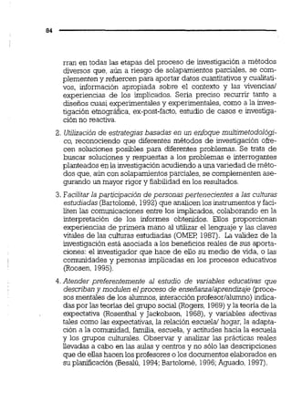 rran en todas las etapas del proceso de investigación a métodos
diversos que, aún a riesgo de solapamientos parciales, se com-
plementen y refuercen para aportar datos cuantitativos y cualitati-
vos, información apropiada sobre el contexto y las vivencias1
experiencias de los implicados. Seria preciso recurrir tanto a
diseños cuasi experimentales y experimentales, como a la inves-
tigación etnográfica, ex-post-facto,estudio de casos e investiga-
ción no reactiva.
2. Utilización de estrategiasbasadas en un enfoque multimetodológi-
co, reconociendo que diferentes métodos de investigación oke-
cen soluciones posibles para diferentes problemas. Se trata de
buscar soluciones y respuestas a los problemas e interrogantes
planteados en la investigación acudiendo a una variedad de méto-
dos que,aún con solapamientosparciales, se complementenase-
gurando un mayor rigor y fiabilidad en los resultados.
3. Facilitarla participación de personas pertenecientes a las culturas
estudiadas(Bartolomé,1992)que analicenlos instrumentosy faci-
liten las comunicaciones entre los implicados,colaborando en la
interpretación de los informes obtenidos. Ellos proporcionan
experiencias de primera mano al utilizar el lenguaje y las claves
vitales de las culturas estudiadas (OMEF: 1987). La validez de la
investigación está asociada a los beneficios reales de sus aporta-
ciones: el investigador que hace de ello su medio de vida, o las
comunidades y personas implicadas en los procesos educativos
(Roosen, 1995)
4.Atender preferentemente al estudio de variables educativas que
describan y modulen elproceso de enseñanzalaprendizaje @roce-
sos mentales de los alumnos, interacción profesorlalumno) indica-
das por las teorías del grupo social (Rogers, 1969)y la teoría de la
expectativa (Rosenthal y Jackobson, 1968),y variables afectivas
tales como las expectativas,la relación escuela/ hogar, la adapta-
ción a la comunidad, familia, escuela, y actitudes hacia la escuela
y los grupos culturaies. Observar y analizar las prácticas reales
llevadas a cabo en las aulas y centros y no sólo las descripciones
que de ellashacen los profesores o los documentos elaborados en
su planificación (Besalú, 1994;Bartolomé, 1996;Aguado, 1997).
 