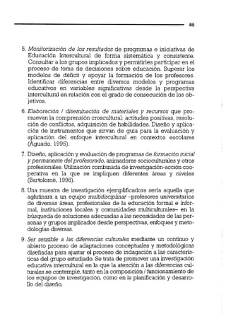5. Monitorización de los resultados de programas e iniciativas de
Educación Intercultural de forma sistemática v consistente.
Consultar a los grupos implicados y permitirles participar en el
proceso de toma de decisiones sobre educación. Superar los
modelos de déficit y apoyar la formación de los profesores.
Identificar diferencias entre diversos modelos y programas
educativos en variables significativas desde la perspectiva
intercultural en relación con el grado de consecución de los ob-
jetivos.
6. Elaboración / diseminación de materiales y recursos que pro-
muevan la comprensión croscultural:actitudes positivas, resolu-
ción de conflictos,adquisición de habilidades. Diseño y aplica-
ción de instrumentos que sirvan de guía para la evaluación y
aplicación del enfoque intercultural en contextos escolares
(Aguado, 1995).
7. Diseño,aplicacióny evaluaciónde programas de formación inicial
y permanente delprofesorado, animadores socioculturalesy otros
profesionales.Utilización combinada de investigación-accióncoo-
perativa en la que se impliquen diferentes áreas y niveles
(Bartolomé,1996).
8.Una muestra de investigación ejempiiicadora sena aquella que
aglutinara a un equipo multidisciplinar -profesores universitarios
de diversas áreas, profesionales de la educación formal e infor-
mal, instituciones locales y comunidades multicuiturales- en la
búsqueda de solucionesadecuadas a las necesidades de las per-
sonas y grupos implicados desde perspectivas, enfoques y meto-
dología~diversas.
9. Ser sensible a las diferencias culturales mediante un continuo y
abierto proceso de adaptaciones conceptuales y metodológicas
diseñadas para ajustar el proceso de indagación a las caractens-
ticas del grupo estudiado.Se trata de promover una investigación
educativa intercultural en la que la atención a las diferencias cul-
turales se contemple,tanto en la composición / funcionamientode
los equipos de investigación,como en la planificación y desarro-
ilo del diseño.
 