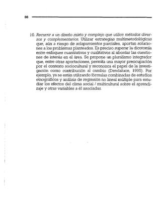 10.Recurrir a un diseño mixto y complejo que utiiice métodos diver-
sos y complementarios. Utilizar estrategias multirnetodológicas
que, aún a riesgo de solapamientosparciales, aportan solucio-
nes a los problemas planteados. Es preciso superar la dicotomía
entre enfoques cuantitativosy cualitativos al abordar las cuestio-
nes de interés en el área. Se propone un pluralismo integmdor
que, entre otras aportaciones, permita una mayor preocupación
por el contexto socioculturaly reconozca el papel de la investi-
gación como contribución al cambio (Dendaluce, 1995). Por
ejemplo,ya se están utilizando fórmulascombinadas de estudios
einográficos y análisis de regresión no lineal múltiple para estu-
diar los efectos del ciima social 1multicultural sobre el aprendi-
zaje y otras variables a él asociadas.
 