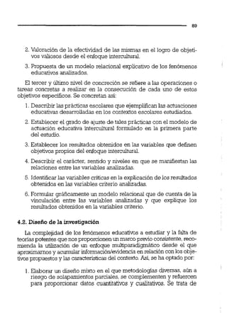 2. Valoración de la efectividad de las mismas en el logro de objeti-
vos valiosos desde el enfoque intercultural.
3. Propuesta de un modelo relacional explicativo de los fenómenos
educativos analizados.
El tercer y Mimo nivel de concreciónse refiere a las operaciones o
tareas concretas a realizar en la consecución de cada uno de estos
objetivos específicos.Se concretan así:
1.Describir las prácticas escolares que ejempl'ficanlas actuaciones
educativas desarrolladas en los contextos escolares estudiados.
2. Establecer el grado de ajuste de tales prácticas con el modelo de
actuación educativa intercultural formulado en la primera parte
del estudio.
3. Establecer los resultados obtenidos en las variables que definen
objetivospropios del enfoque intercultural.
4. Describir el carácter, sentido y niveles en que se manifiestan las
relaciones entre las variables analizadas.
5.Identificarlas variables críticas en la explicación de los resultados
obtenidos en las variables criterio analizadas.
6. Formular gráficamenteun modelo relacional que de cuenta de la
vinculación entre las variables analizadas y que explique los
resultados obtenidos en la variables criterio.
4.2. Diseño de la investigación
La complejidad de los fenómenos educativos a estudiar y la falta de
teoriaspotentes que nos proporcionen un marco previo consistente,reco-
mienda la utilización de un enfoque multiparadigmático desde el que
aproximamosy acumular infomaciónlevidenciaen relación con los obje-
tivos propuestos y las caracteristicas del contexto.Así, se ha optado por:
1. Elaborar un diseño mixto en el que metodologías diversas, aún a
riesgo de solapamientosparciales, se complementeny refuercen
para proporcionar datos cuantitativos y cualitativos. Se trata de
 