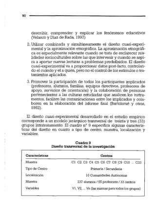describir, comprender y explicar los fenómenos educativos
(Velascoy Diaz de Rada, 1997)
2. Utilizar combinada y simultimemente el diseño cuasi-experi-
mental y la aproximación etnográfica.La aproximaciónetnográfi-
ca es especialmente relevante cuando se trata de esclarecer rea-
lidades socioculíuraiessobre las que intervenir y cuando se aspi-
ra a aportar nuevas lecturas a problemas predefinidos. El diseno
cuasi-experimentalva a proporcionar datos post-facto,controlan-
do el cuándoy el a quién,pero no el control de los estímulos o tra-
tamientos aplicados.
3.Promover la participación de todos los participantes implicados
(profesores, alumnos, familias, equipos directivos,profesores de
apoyo, servicios de orientación) y la colaboración de personas
pertenecientes a las culturas estudiadas que analicen los instru-
mentos, faciliten las comunicaciones entre los implicados y cola-
boren en la elaboración del informe final (Bartolomé y otros,
1992).
El disefio cuasi-experimental desarrollado en el estudio empírico
corresponde a un modelo jerárquico transversal de treinta y tres (33)
grupos intratratamiento. El cuadro no 9 especifica algunas caracteris-
ticas del diseño en cuanto a tipo de centro, muestra, localización y
variables.
Cuadro 9
Diseño transversal de la investiqación
Caracteristices Centros
Muestra C1 C2 C3 C4 CS C6 C7 C8 C9 C10 . C33
Tipo d e Centro Primaria 1Secundaria
Localizaci6n
Muestra
Variables
10 Comunidades Aut6nomas
237 alumnos 155profesores133centros
V1,V2, ...Vn (ias mismas para todos los grupos)
 
