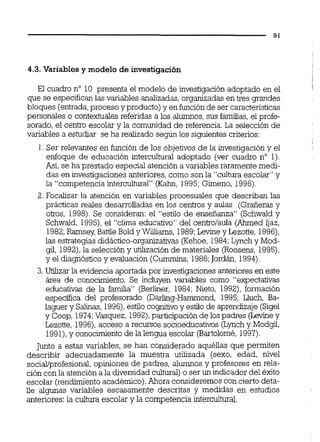 4.3. Variables y modelo de investigación
El cuadro no 10 presenta el modelo de investigación adoptado en el I
que se especifican las variables analizadas,organizadas en tres grandes
bloques (entrada,proceso y producto)y enfunciónde sercaracteristicas
personales o contextualesreferidas a los alumnos,sus familias,el profe-
sorado, el centro escolar y la comunidad de referencia.La selección de
variables a estudiar se ha realizado según los siguientes criterios:
1. Ser relevantes en función de los objetivos de la investigación y el
enfoque de educación intercultural adoptado (ver cuadro no 1).
Así,seha prestado especial atención a variables raramente medi-
das en investigaciones anteriores, como son la "cultura escolar" y
la "competencia intercultural" (Kahn, 1995;Gimeno, 1996).
2. Focalizar la atención en variables procesuales que describan las
prácticas reales desarrolladas en los centros y aulas (Graíierasy
otos, 1998).Se consideran: el "estilo de enseñanza" (Schwald y
Schwald, 1995),el "clima educativo" del cento/aula (Ahmed Ijaz,
1982;Ramsey Battle Bold y Wiams, 1989;Lewley Lezotte, 1996),
las estrategias didáctico-organizativas(Kehoe, 1984;Lynch y Mod-
gil, 1992),la selección y utilización de materiales (Roosens, 1995),
y el diagnósticoy evaluación (Cumrnins, 1986;Jordán, 1994).
3.Utilizar la evidencia aportada por investigacionesanterioresen este
área de conocimiento. Se incluyen variables como "expectativas
educativas de la familia" (Berliner, 1984;Nieto, 1992), formación
especifica del profesorado (Darling-Hammond, 1995; Lluch, Ba-
laguer y Salinas, 1996),estilo coynitivoy esfilo de aprendizaje (Sigel
y Coop, 1974;Vasquez, 1992),participaciónde los padres (Lehey
Lezotte, 1996),acceso a recursos socioeducativos (Lynch y Modgil,
1991),y conocimientode la lengua escolar (Bartolomé, 1997).
Junto a estas variables, se han considerado aquéllas que permiten
describir adecuadamente la muestra utilizada (sexo, edad, nivel
social/profesional,opiniones de padres, alumnos y profesores en rela-
ción conla atención a la diversidad cultural) o ser un indicador del éxito
escolar (rendimientoacadémico).Ahora consideremos con cierto deta-
lle algunas variables escasamente descritas y medidas en estudios
anteriores: la cultura escolar y la competencia intercultural.
 