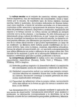 La cultura escolar es el conjunto de creencias, valores, expectativas,
formaslingüística, vías de transmisión del conocimiento,vivido y m-
rnitido por la escuela. Se manifiesta tanto de forma explícita (normas
escritas,textos y materiales,documentos elaborados en diversas instan-
cias) como implícita,a través de variables asociadas con el denominado
curriculumoculto:seleccióny agmpamientode alumnos,lenguajey acti-
tudes deprofesoresy alumnos,diagnósticoy evaluación,organización del
espacio y el tiempo escolar. La cultura escolar así definida no siempre
coincide con la de los alumnos y sus familias. Ha sido elaboradapor un
determinado gmpo culturaide referencia,el cual "juegacon ventaja" a la
hora de conseguirlos beneficios de la instituciónescolar.La distanciacul-
tural permite referirse a las diferenciasque separanla cultura de los alum-
nos de la cultura oficial escolar y que podiia representarse a lo largo de
un confinuum. La distancia entre culturas puede manifestarse en uno o
varios ámbitos,tales como la lengua, creencias,expectativas educativas,
formasde adquirirel conocimiento,etc.,e ir asociadaa unajerarquización
que refleja diferenciasen poder e infiuencia de un grupo sobre otro.Esta
variable se ha analizado a partir de la información obtenida en los cues-
tionarios y entrevistasaplicadosa padres, profesores y alumnos.
La competencia intercultural se define como una combinación de
capacidades especificas (Ramsey, Battle Vold y Williams, 1989:
Waiking, 1990) e implica:
(a)Actitudespositivas respecto ala diversidadculturaly la ampliación
del conocimientoacerca de costumbres y creencias de los otros.
(b) Habilidad comunicativaverbal y no verbal que permita comuni-
caciones efectivasen contextos donde dos o más culturas están
en contacto.Reconocer y manejar la tensión generada en situa-
ciones multiculturalesambiguas.
(c) Capacidad de reflexionar sobre la propia cultura,reconociendo
cómo ésta influye en la forma en que nos vemos a nosotros mis-
mos y a los demás.
Las dimensiones @) y (c) se han analizadomediante la aplicación de
una escala de observación "comunicaciónintercultural" para alumnos y
profesores. La información correspondiente a la dimensión (a) se ha
obtenido atravésde los cuestionariospara padres,profesoresy alumnos.
 