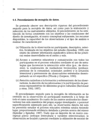 4.4. Procedimientode recogida de datos.
Se pretende ofrecer una descripción rigurosa del procedimiento
seguido para la recogida de datos, así como para la elaboración y
selección de los instrumentos utilizados. El procedimiento se ha esta-
blecido de forma consistente con los objetivos y las condiciones del
diseño de investigación,el marco conceptual subyacente, los recursos
disponibles, la capacidad de los observadores y el tipo de análisis a
realizar. Se caracteriza por:
(a)Utilización de la observación no participante, descriptiva, selec-
tiva, focalizada en los objetivos del estudio (Spradiey 1988) con
objeto de obtener información signiicativa acerca de las prácti-
cas reales desarrolladas en el centro y aula.
(b)Acceso a contextos educativos y comunicación con todos los
participantes en el proceso educativo mediante el uso de estra-
tegias que favorezcan la interacción entre ellos @.e.,de discu-
sión); la colaboración de mediadores reconocidos (profesor,
personas de la comunidad, orientador, padres) y la actuación
intencional y permanente de observadores entrenados desem-
pefiando un rol específico (Woodsy Gurgeon, 1990).
(c)Atención cuidadosa a la formacióny entrenamiento de los obser-
vadores,la elección de los informantesy la participación de per-
sonas representativas de diferentesgrupos culturales (Bartolomé
y otros, 1992;1997).
El procedimiento seguido para la recogida de información se ha
centrado en la observación no participante mantenida a lo largo de
todo el curso académico.En cuatro de los centros analizados los obser-
vadores han sido miembros del propio equipo investigador,o personal
especificamente entrenado para ello. La observación directa del aula
ha permitido estudiar el proceso educativo mientras estaba teniendo
lugar, proporcionando evidencia detallada y precisa acerca del mismo
(Spindler y Spindier, 1987).Dado que se disponía de un marco con-
ceptual previo (enfoque intercultural y variables seleccionadas), la
observación se focalizó y precisó mediante la utilización de escalas de
 