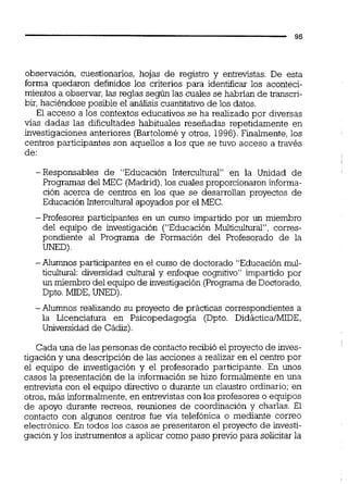observación, cuestionarios, hojas de registro y entrevistas. De esta
forma quedaron definidos los criterios para identificar los aconteci-
mientos a observar, las reglas según las cuales se habrían de transcri-
bir, haciéndose posible el análisis cuantitativode los datos.
El acceso a los contextos educativos se ha realizado por diversas
vías dadas las dificultades habituales resefiadas repetidamente en
investigaciones anteriores (Bartoloméy otros, 1996).Finalmente, los
centros participantes son aquellos a los que se tuvo acceso a través
de:
-Responsables de "Educación Intercultural" en la Unidad de
Programas del MEC (Madrid),los cuales proporcionaroninforma-
ción acerca de centros en los que se desakollan proyectos de
Educación Interculturai apoyadospor el MEC.
-Profesores participantes en un curso impartido por un miembro
del equipo de investigación ("Educación Multicultural", corres-
pondiente al Programa de Formación del Profesorado de la
UNED)
-Alumnos participantes en el curso de doctorado "Educaciónmul-
ticultural: diversidad cultural y enfoque cogmtivo" impartido por
un miembro del equipo de investigación (Programa de Doctorado,
Dpto.MIDE,UNED).
-Alumnos realizando su proyecto de prácticas correspondientes a
la Licenciatura en Psicopedagogía (Dpto. DidácticatMIDE,
Universidad de Cádiz).
Cada una de las personas de contactorecibió el proyecto de inves-
tigación y una descripción de las acciones a realizar en el centro por
el equipo de investigación y el profesorado participante. En unos
casos la presentación de la información se hizo formalmente en una
entrevista con el equipo directivo o durante un claustro ordinario; en
otros,más informalmente,en entrevistas con los profesores o equipos
de apoyo durante recreos, reuniones de coordinación y charlas. El
contacto con algunos centros fue vía telefónica o mediante correo
electrónico. En todos los casos se presentaron el proyecto de investi-
gación y los instrumentos a aplicar como paso previo para solicitar la
 