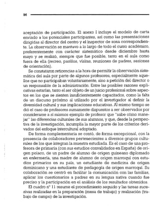 aceptación de participación. El anexo 1 incluye el modelo de carta
enviado a los potenciales participantes, así como las presentaciones
dirigidas al director del centro y el inspector de zona correspondien-
te. La observación se mantuvo a lo largo de todo el curso académico,
preferentemente con carácter sistemático desde diciembre hasta
mayo y se realizó, siempre que fue posible, tanto en el aula como
fuera de ella (recreo,pasillos, visitas, reuniones de padres, sesiones
de orientación).
Se constataronreticencias a la hora de permitir la observación siste-
mática del aula por parte de algunos profesores, especialmente aque-
iios que no participaban voluntariamente,sino a petición del director o
un responsable de la administración.Entre las posibles razones expli-
cativasestarían,tanto el ser objeto de unjuicio profesionalsobre aspec-
tos en los que se sienten insuficientemente capacitados, como la falta
de un discurso próximo al utilizado por el investigador al d e f i r la
diversidad cdkral y sus implicaciones educativas.Al mismo tiempo se
dió el caso de profesores sumamente dispuestos a ser observados por
considerarse a sí mismos ejemplo de profesor que "sabe cómo mane-
jar" las diferencias culturalesde sus alumnos,y que, desde la perspec-
tiva de la investigación,incumplia la mayor parte de los criterios deri-
vados del enfoque intercultural adoptado.
De forma complementaria se contó, de forma excepcional, con la
presencia de colaboradores pertenecientes a diversos grupos cultu-
rales de los que integran la muestra estudiada.Es el caso de una pro-
fesora de primaria (con sus estudios convalidados en España) de ori-
gen polaco, de un padre de alumno de origen guineano diplomado
en enfermería, una madre de alumno de origen marroquí con estu-
dios primarios en su país, un estudiante de medicina de origen
dominicano y una estudiante de pedagogía de origen marroquí. Su
colaboración se centró en facilitar la comunicación con las familias,
aplicar los cuestionarios a padres en su lengua nativa cuando fue
preciso y la participación en el análisis de los resultados obtenidos.
El cuadro no 11 resume el procedimiento seguido y las tareas suce-
sivas realizadas en la preparación (mesa de trabajo) y realización (tra-
bajo de campo) de la investigación.
 