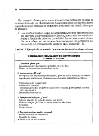 Una cuestión clave que ha merecido atención preferente ha sido el
entrenamientode los observadores. Cuatro han sido los observadores
especificamente entrenados según una secuencia de actividades que
ha incluido:
1. Una sesión inicial en la que se analizaronaspectos fundamentales
del proyecto de investigación (objetivos,marco teórico y metodo-
logía)y fijación de criteriospara definir los acontecimientos/con-
ductas a reflejar en las escalas de observación. (El programa de
una sesión de entrenamientoaparece en el cuadro no 12).
Cuadro 12: Ejemplo d e una sesión d e entrenamiento de los observadores
OBSERVACI~N/APUCACIÓNDE INSTRUMENTOS
1' sesión / 23-3-1996-
1. Objetivos.¿Para qué?
-Información sobre las variablesincluidas en el modelo.
Mejora de los instrumentos de observación
2. Instrumentos.¿El qué?
Recogida datos escritos (hoja de registro):plan de centro,memoria de centro,
expedientes académicos,programaciones. homios,proyectos específicos.
Observación del centroiclase:
- sistemática (escalas)
- informaliesporádica(registrode incidentes:contexto,participantes,descrip-
ción,sisnificado)
Entrevistaslcuestionarios.
3. Perspectidenfoque. ¿Cómo?
Adoptar el punto de vista del interior del grupo.
Holismo: imagen global en la que se sitúan las relaciones.
No juzgar.
.Contemalizar.
4. Seguimiento (una sesión mensuai)
Puesta en común de incidencias.
Previsión de tareas.
Revisión de los instrumentos.
 