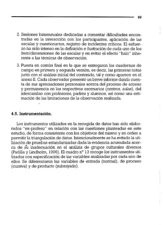 2. Sesiones bimensuales dedicadas a comentar dificultades encon-
tradas en la interacción con los participantes, aplicación de las
escalas y cuestionarios, registro de incidentes críticos. El esfuer-
zo ha sido intenso en la definicióne ilustraciónde cada uno de los
ítemídimensiones de las escalas y en evitar el efecto "halo" inhe-
rente a las técnicas de observación.
3. hiesta en común final en la que se entregaron los cuadernos de
campo en primera y segunda versión, es decir,las primeras notas
junto con el análisis inicial del contenido,tal y como aparece en el
anexo11.Cada observadorpresentóun breve informedando cuen-
ta de sus apreciacionespersonales acerca del proceso de acceso
y permanencia en los respectivos escenarios (centros,aulas),del
intercambio con profesores,padres y alumnos,así como una esti-
mación de las limitacionesde la observaciónrealizada.
4.5. Instrumentación.
Los instrumentosutilizados en la recogida de datos han sido elabo-
rados "ex-profeso" en relación con las cuestiones planteadas en este
estudio,de forma consistente con los objetivos del mismo y en orden a
permitir la triangulación de datos.Intencionalmentese ha evitado la uti-
lización de pruebas estandarizadas dada la evidencia acumulada acer-
ca de & inadecuación en el análisis de gmpos culturaies diversos
(Padillay Lindholm, 1996).El cuadro no 13recoge los instrumentosuti-
lizados con especificación de las variables analizadaspor cada uno de
eiios. Se diferenciaron las variables de entrada (normal),de proceso
(cursiva)y de producto (subrayado).
 
