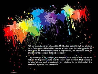"Mi serenidad está en el cambio. Mi libertad está en vivir en el ritmo de la naturaleza. Mi felicidad está en vivir el gozo de cada instante. Mi éxito está en mantenerme firme e impersonal, mi sabiduría está en diferenciar lo esencial de lo no esencial."  "My serenity is in change. My freedom is to live in the rhythm of nature. My happiness is to live the joy of each moment. My success is to stay strong and impersonal, my wisdom is to distinguish the essential from the non - essential. "  