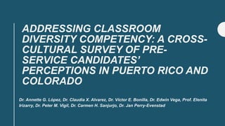 ADDRESSING CLASSROOM
DIVERSITY COMPETENCY: A CROSS-
CULTURAL SURVEY OF PRE-
SERVICE CANDIDATES’
PERCEPTIONS IN PUERTO RICO AND
COLORADO
Dr. Annette G. López, Dr. Claudia X. Alvarez, Dr. Víctor E. Bonilla, Dr. Edwin Vega, Prof. Elenita
Irizarry, Dr. Peter M. Vigil, Dr. Carmen H. Sanjurjo, Dr. Jan Perry-Evenstad
 