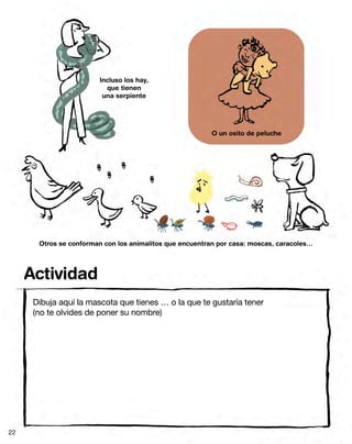Incluso los hay,
                          que tienen
                         una serpiente




                                                          O un osito de peluche




       Otros se conforman con los animalitos que encuentran por casa: moscas, caracoles…




     Actividad
      Dibuja aquí la mascota que tienes … o la que te gustaría tener
      (no te olvides de poner su nombre)




22
 