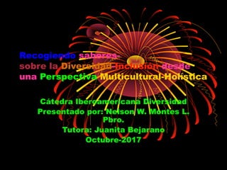 Recogiendo saberes-
sobre la Diversidad-Inclusión desde
una Perspectiva Multicultural-Holística
Cátedra Iberoamericana Diversidad
Presentado por: Nelson W. Montes L.
Pbro.
Tutora: Juanita Bejarano
Octubre-2017
 
