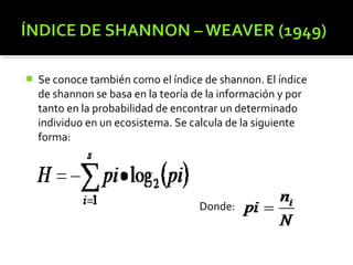    Se conoce también como el índice de shannon. El índice
    de shannon se basa en la teoría de la información y por
    tanto en la probabilidad de encontrar un determinado
    individuo en un ecosistema. Se calcula de la siguiente
    forma:




                                    Donde:
 