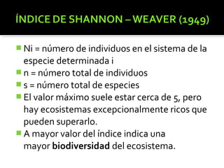  Ni = número de individuos en el sistema de la
  especie determinada i
 n = número total de individuos
 s = número total de especies
 El valor máximo suele estar cerca de 5, pero
  hay ecosistemas excepcionalmente ricos que
  pueden superarlo.
 A mayor valor del índice indica una
  mayor biodiversidad del ecosistema.
 