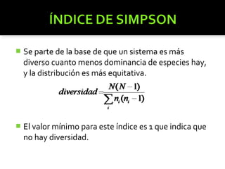    Se parte de la base de que un sistema es más
    diverso cuanto menos dominancia de especies hay,
    y la distribución es más equitativa.




   El valor mínimo para este índice es 1 que indica que
    no hay diversidad.
 