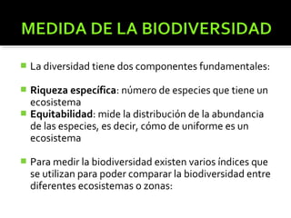   La diversidad tiene dos componentes fundamentales:

 Riqueza específica: número de especies que tiene un
  ecosistema
 Equitabilidad: mide la distribución de la abundancia
  de las especies, es decir, cómo de uniforme es un
  ecosistema

   Para medir la biodiversidad existen varios índices que
    se utilizan para poder comparar la biodiversidad entre
    diferentes ecosistemas o zonas:
 