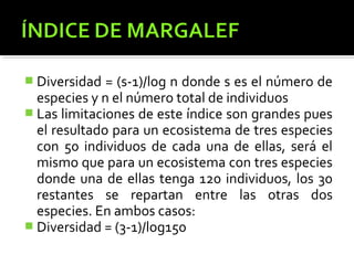  Diversidad  = (s-1)/log n donde s es el número de
  especies y n el número total de individuos
 Las limitaciones de este índice son grandes pues
  el resultado para un ecosistema de tres especies
  con 50 individuos de cada una de ellas, será el
  mismo que para un ecosistema con tres especies
  donde una de ellas tenga 120 individuos, los 30
  restantes se repartan entre las otras dos
  especies. En ambos casos:
 Diversidad = (3-1)/log150
 