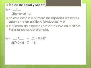  Índice de Sokal y Sneath
Iss= __c__
2(c+b+a) - c
 En este caso a = número de especies presentes
solamente en el sitio A (exclusivas) y b
 = número de especies presentes sólo en el sitio B.
Para los datos del ejemplo.
Iss= ___7___ = 7 = 0.467
2(7+0+4) – 7 15
 