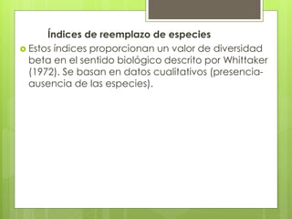 Índices de reemplazo de especies
 Estos índices proporcionan un valor de diversidad
beta en el sentido biológico descrito por Whittaker
(1972). Se basan en datos cualitativos (presencia-
ausencia de las especies).
 