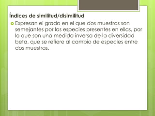 Índices de similitud/disimilitud
 Expresan el grado en el que dos muestras son
semejantes por las especies presentes en ellas, por
lo que son una medida inversa de la diversidad
beta, que se refiere al cambio de especies entre
dos muestras.
 