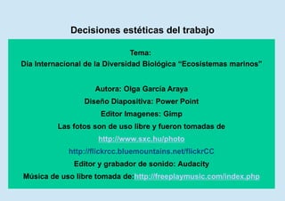 Decisiones estéticas del trabajo

                                Tema:
Día Internacional de la Diversidad Biológica “Ecosistemas marinos”


                    Autora: Olga García Araya
                 Diseño Diapositiva: Power Point
                      Editor Imagenes: Gimp
          Las fotos son de uso libre y fueron tomadas de
                     http://www.sxc.hu/photo
             http://flickrcc.bluemountains.net/flickrCC
              Editor y grabador de sonido: Audacity
Música de uso libre tomada de:http://freeplaymusic.com/index.php
 