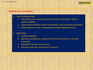 Dominios bioclimáticos españoles
Factores de la semiaridez
1. Zona mediterránea:
1. Exposición a las advecciones de vientos TC africanos: secan y
alejan la DANA
2. Lejanía de la influencia del Frente Polar y de los vientos húmedos
3. Proximidad a un mar relativamente cálido (Mediterráneo)
2. Valle Ebro:
1. Continentalidad
2. Barreras montañosas: alejan de influencias marinas y vientos
húmedos
3. Anticiclón térmico en invierno
4. Elevado punto de saturación en verano
 