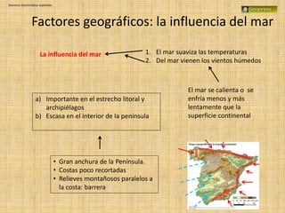 Dominios bioclimáticos españoles
Factores geográficos: la influencia del mar
La influencia del mar 1. El mar suaviza las temperaturas
2. Del mar vienen los vientos húmedos
• Gran anchura de la Península.
• Costas poco recortadas
• Relieves montañosos paralelos a
la costa: barrera
a) Importante en el estrecho litoral y
archipiélagos
b) Escasa en el interior de la península
El mar se calienta o se
enfría menos y más
lentamente que la
superficie continental
 