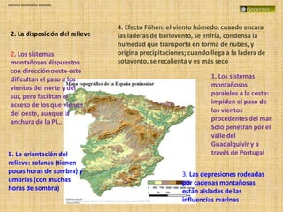 Dominios bioclimáticos españoles
2. La disposición del relieve
1. Los sistemas
montañosos
paralelos a la costa:
impiden el paso de
los vientos
procedentes del mar.
Sólo penetran por el
valle del
Guadalquivir y a
través de Portugal
2. Los sistemas
montañosos dispuestos
con dirección oeste-este
dificultan el paso a los
vientos del norte y del
sur, pero facilitan el
acceso de los que vienen
del oeste, aunque la
anchura de la PI…
3. Las depresiones rodeadas
por cadenas montañosas
están aisladas de las
influencias marinas
4. Efecto Föhen: el viento húmedo, cuando encara
las laderas de barlovento, se enfría, condensa la
humedad que transporta en forma de nubes, y
origina precipitaciones; cuando llega a la ladera de
sotavento, se recalienta y es más seco
5. La orientación del
relieve: solanas (tienen
pocas horas de sombra) y
umbrías (con muchas
horas de sombra)
 