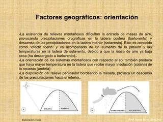 Factores geográficos: orientación
-La existencia de relieves montañosos dificultan la entrada de masas de aire,
provocando precipitaciones orográficas en la ladera costera (barlovento) y
descenso de las precipitaciones en la ladera interior (sotavento). Esto es conocido
como “efecto foehn” y va acompañado de un aumento de la presión y las
temperaturas en la ladera de sotavento, debido a que la masa de aire ya baja
seca (ha descargado a barlovento)..
-La orientación de los sistemas montañosos con respecto al sol también produce
que haya mayor temperatura en la ladera que recibe mayor insolación (solana) de
la opuesta (umbría)
-La disposición del relieve peninsular bordeando la meseta, provoca un descenso
de las precipitaciones hacia el interior..
Elaboración propia Prof. Isaac Buzo Sánchez
 