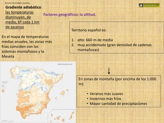 Dominios bioclimáticos españoles
Factores geográficos: la altitud.
Territorio español es:
1. alto: 660 m de media
2. muy accidentado (gran densidad de cadenas
montañosas)
Gradiente adiabático:
las temperaturas
disminuyen, de
media, 6º cada 1 km
de ascenso
En zonas de montaña (por encima de los 1.000
m):
• Veranos más suaves
• Inviernos más fríos
• Mayor cantidad de precipitaciones
En el mapa de temperaturas
medias anuales, las zonas más
frías coinciden con los
sistemas montañosos y la
Meseta
 