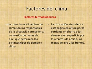 Factores del clima
Factores termodinámicos
Lofac ores termodinámicos de
clima son los responsables
de la circulación atmosférica
o sucesión de masas de
aire, que determina los
distintos tipos de tiempo y
clima.
• La circulación atmosférica
está regida en altura por la
corriente en chorro o jet
stream, y en superficie por
los centros de acción, las
masas de aire y los frentes.
 