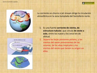 Dominios bioclimáticos españoles
La corriente en chorro o jet stream dirige la circulación
atmosférica en la zona templada del hemisferio norte.
1. Es una fuerte corriente de viento, de
estructura tubular, que circula de oeste a
este, entre los nueve y los once km de
altitud.
2. Separa las bajas presiones polares, y los
vientos del oeste provenientes de las
mismas, de las altas tropicales y los
vientos del oeste que tienen su origen en
ellas.
 