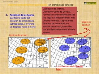 Dominios bioclimáticos españoles
Factores termodinámicos para España (sin archipiélago canario)
1. Anticiclón de las Azores,
que forma parte del
cinturón de anticiclones
subtropicales. en verano
se desplaza hacia el norte
2. Las borrascas del Frente
Polar
Según su
posición
Centros de acción
Depresión de Islandia.
Depresión Golfo de Génova.
Formada cuando coladas de aire
frío llegan al Mediterráneo, más
cálido y húmedo. Depresiones
térmicas de norte África e
interior peninsular, formadas
por el calentamiento del aire en
verano
 