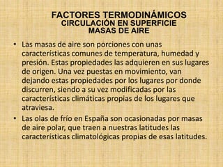 • Las masas de aire son porciones con unas
características comunes de temperatura, humedad y
presión. Estas propiedades las adquieren en sus lugares
de origen. Una vez puestas en movimiento, van
dejando estas propiedades por los lugares por donde
discurren, siendo a su vez modificadas por las
características climáticas propias de los lugares que
atraviesa.
• Las olas de frío en España son ocasionadas por masas
de aire polar, que traen a nuestras latitudes las
características climatológicas propias de esas latitudes.
FACTORES TERMODINÁMICOS
CIRCULACIÓN EN SUPERFICIE
MASAS DE AIRE
 