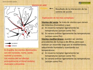 Dominios bioclimáticos españoles
Vientos Resultado de la interacción de los
centros de acción
Vientos del oeste. Se trata de vientos que vienen
del Atlántico (húmedos) y que:
a) En invierno templan ligeramente las
temperaturas (actúan como Tm)
b) En verano enfrían ligeramente las temperaturas
(actúan como Pm)
Vientos mediterráneos: pueden ser vientos
procedentes de Europa o de África, pero que
realizan un recorrido largo por el mediterráneo,
adquiriendo humedad y suavizando sus
temperaturas:
a) En invierno templan ligeramente las
temperaturas (actúan como Tm)
b) En verano enfrían ligeramente las temperaturas
(actúan como Pm)
Explicación de los más complejos:
En España, los vientos dominantes
son del noroeste, norte, oeste,
noreste y suroeste.
Los vientos del sur afectan
principalmente al litoral andaluz,
murciano y alicantino
MASAS DE AIRE
 