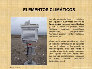 ELEMENTOS CLIMÁTICOS
Los elementos del tiempo o del clima
son aquellas cualidades físicas de
la atmósfera que son cuantificables
y por lo tanto se pueden medir
mediante aparatos específicos:
temperatura, precipitaciones,
humedad, presión, viento, insolación,
humedad, etc.
-Para medir estas variables se utiliza
un sistema normalizado de aparatos
que se localizan en las estaciones
meteorológicas. Para ser válida la
medida y por tanto poder comparar
unos lugares con otros deben tener
las mismas características (distancia
al suelo, tamaño, localización
despejada, etc...)
Fuente: wikimedia Prof. Isaac Buzo Sánchez
 