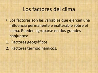 Los factores del clima
• Los factores son las variables que ejercen una
influencia permanente e inalterable sobre el
clima. Pueden agruparse en dos grandes
conjuntos:
1. Factores geográficos.
2. Factores termodinámicos.
 