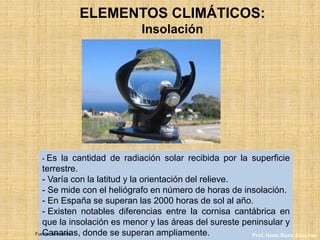 ELEMENTOS CLIMÁTICOS:
Insolación
- Es la cantidad de radiación solar recibida por la superficie
terrestre.
- Varía con la latitud y la orientación del relieve.
- Se mide con el heliógrafo en número de horas de insolación.
- En España se superan las 2000 horas de sol al año.
- Existen notables diferencias entre la cornisa cantábrica en
que la insolación es menor y las áreas del sureste peninsular y
Canarias, donde se superan ampliamente.Fuente: wikimedia Prof. Isaac Buzo Sánchez
 