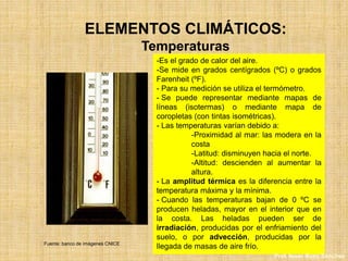 ELEMENTOS CLIMÁTICOS:
Temperaturas
-Es el grado de calor del aire.
-Se mide en grados centígrados (ºC) o grados
Farenheit (ºF).
- Para su medición se utiliza el termómetro.
- Se puede representar mediante mapas de
líneas (isotermas) o mediante mapa de
coropletas (con tintas isométricas).
- Las temperaturas varían debido a:
-Proximidad al mar: las modera en la
costa
-Latitud: disminuyen hacia el norte.
-Altitud: descienden al aumentar la
altura.
- La amplitud térmica es la diferencia entre la
temperatura máxima y la mínima.
- Cuando las temperaturas bajan de 0 ºC se
producen heladas, mayor en el interior que en
la costa. Las heladas pueden ser de
irradiación, producidas por el enfriamiento del
suelo, o por advección, producidas por la
llegada de masas de aire frío.Fuente: banco de imágenes CNICE
Prof. Isaac Buzo Sánchez
 