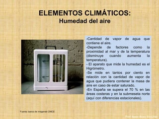 ELEMENTOS CLIMÁTICOS:
Humedad del aire
-Cantidad de vapor de agua que
contiene el aire.
-Depende de factores como la
proximidad al mar y de la temperatura
(disminuye cuando aumenta la
temperatura).
- El aparato que mide la humedad es el
Higrómetro.
-Se mide en tantos por ciento en
relación con la cantidad de vapor de
agua que pudiera contener la masa de
aire en caso de estar saturado.
-En España se supera el 70 % en las
áreas costeras y en la submeseta norte
(aquí con diferencias estacionales).
Fuente: banco de imágenes CNICE
Prof. Isaac Buzo Sánchez
 